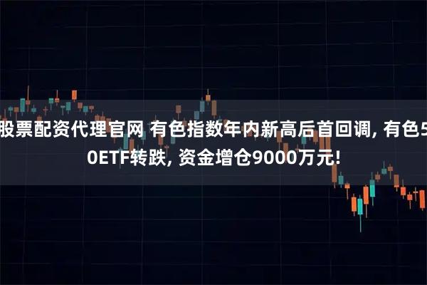 股票配资代理官网 有色指数年内新高后首回调, 有色50ETF转跌, 资金增仓9000万元!