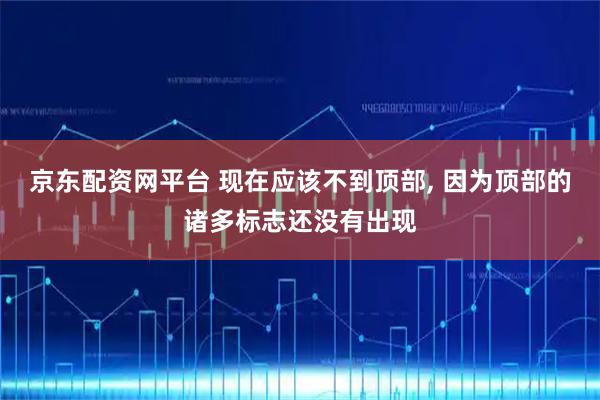 京东配资网平台 现在应该不到顶部, 因为顶部的诸多标志还没有出现