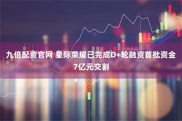 九倍配资官网 星际荣耀已完成D+轮融资首批资金7亿元交割