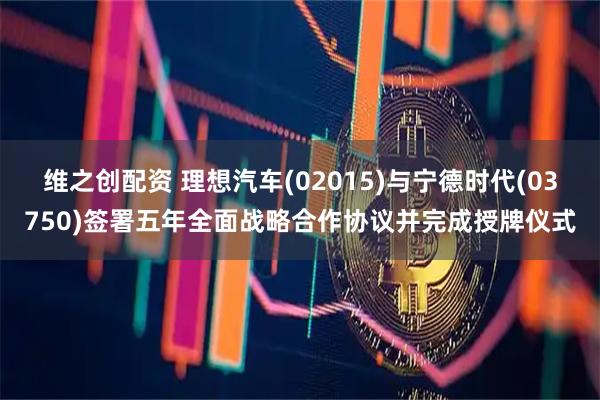 维之创配资 理想汽车(02015)与宁德时代(03750)签署五年全面战略合作协议并完成授牌仪式