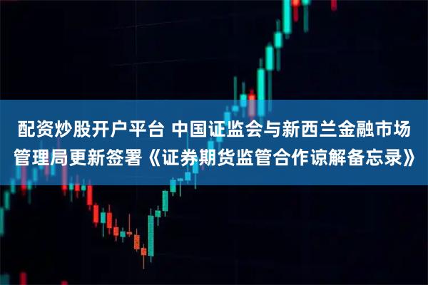 配资炒股开户平台 中国证监会与新西兰金融市场管理局更新签署《证券期货监管合作谅解备忘录》
