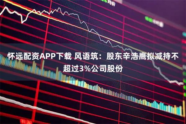 怀远配资APP下载 风语筑：股东辛浩鹰拟减持不超过3%公司股份