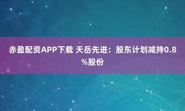赤盈配资APP下载 天岳先进：股东计划减持0.8%股份