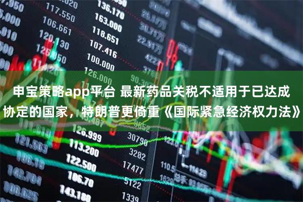 申宝策略app平台 最新药品关税不适用于已达成协定的国家，特朗普更倚重《国际紧急经济权力法》