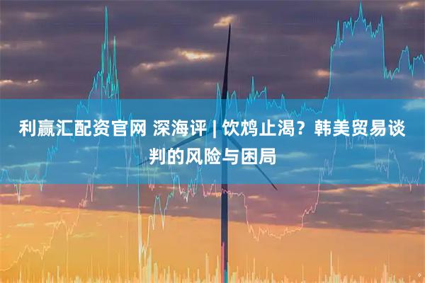 利赢汇配资官网 深海评 | 饮鸩止渴？韩美贸易谈判的风险与困局