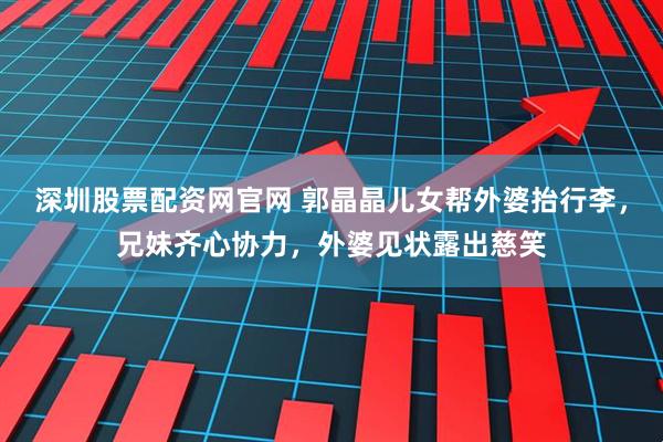 深圳股票配资网官网 郭晶晶儿女帮外婆抬行李，兄妹齐心协力，外婆见状露出慈笑