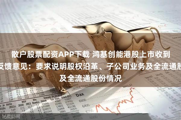 散户股票配资APP下载 鸿基创能港股上市收到证监会反馈意见:要求说明股权沿革、子公司业务及全流通股份情况