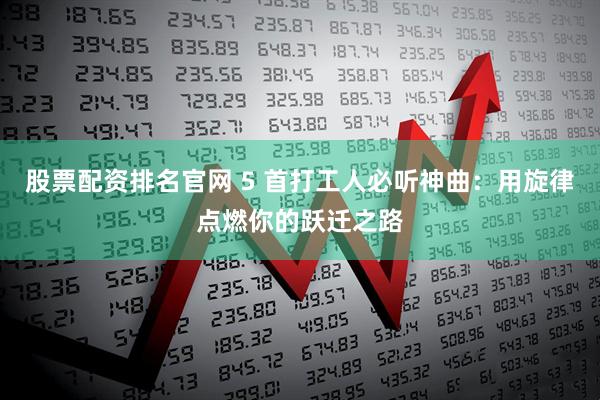股票配资排名官网 5 首打工人必听神曲:用旋律点燃你的跃迁之路