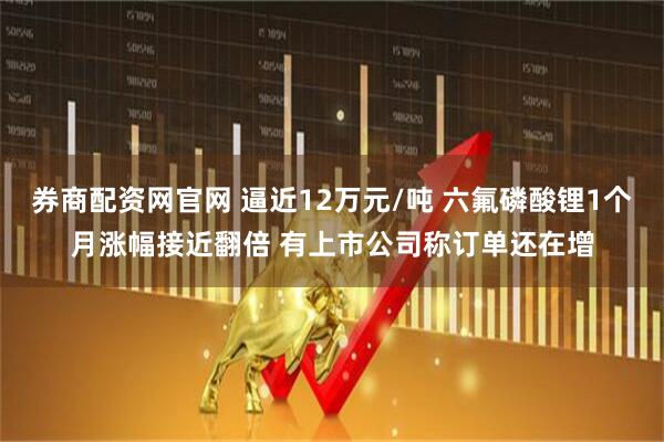 券商配资网官网 逼近12万元/吨 六氟磷酸锂1个月涨幅接近翻倍 有上市公司称订单还在增