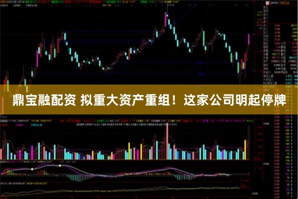 鼎宝融配资 拟重大资产重组!这家公司明起停牌