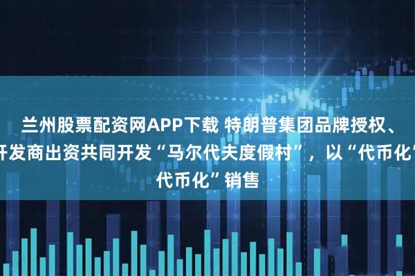 兰州股票配资网APP下载 特朗普集团品牌授权、沙特开发商出资共同开发“马尔代夫度假村”,以“代币化”销售