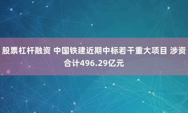股票杠杆融资 中国铁建近期中标若干重大项目 涉资合计496.29亿元