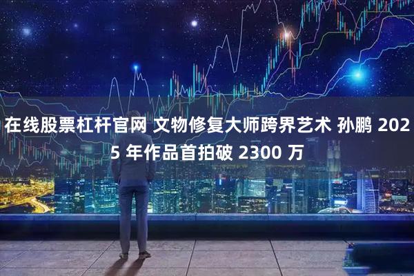 在线股票杠杆官网 文物修复大师跨界艺术 孙鹏 2025 年作品首拍破 2300 万