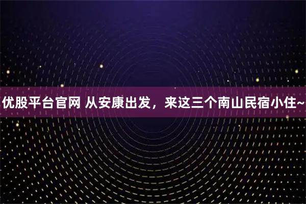 优股平台官网 从安康出发，来这三个南山民宿小住~