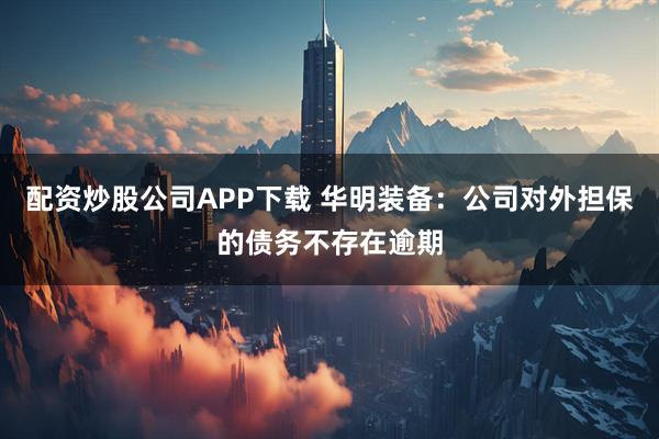 配资炒股公司APP下载 华明装备：公司对外担保的债务不存在逾期