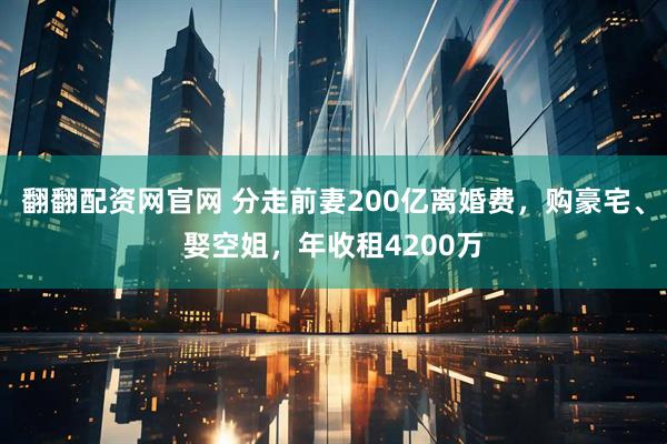 翻翻配资网官网 分走前妻200亿离婚费，购豪宅、娶空姐，年收租4200万