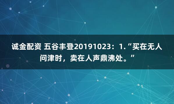 诚金配资 五谷丰登20191023:1.“买在无人问津时,卖在人声鼎沸处。”
