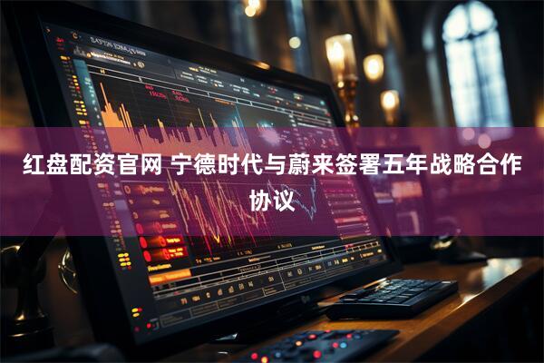 红盘配资官网 宁德时代与蔚来签署五年战略合作协议