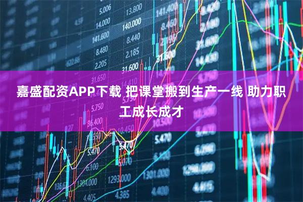 嘉盛配资APP下载 把课堂搬到生产一线 助力职工成长成才