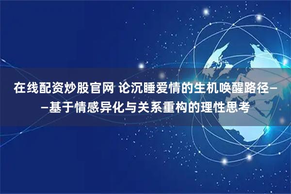 在线配资炒股官网 论沉睡爱情的生机唤醒路径——基于情感异化与关系重构的理性思考