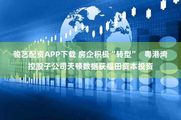 骏艺配资APP下载 房企积极“转型”   粤港湾控股子公司天顿数据获福田资本投资