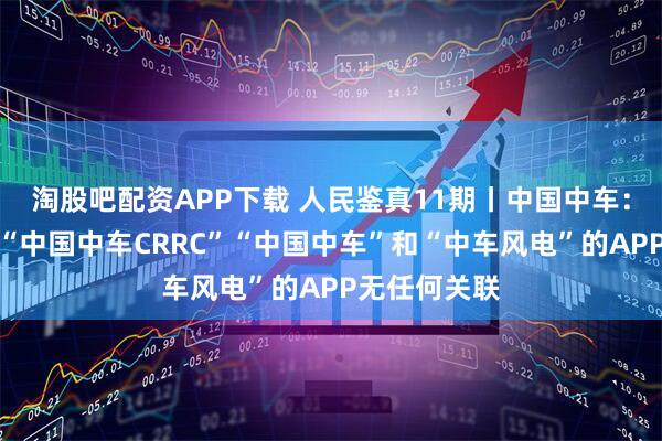 淘股吧配资APP下载 人民鉴真11期丨中国中车：公司与名为“中国中车CRRC”“中国中车”和“中车风电”的APP无任何关联
