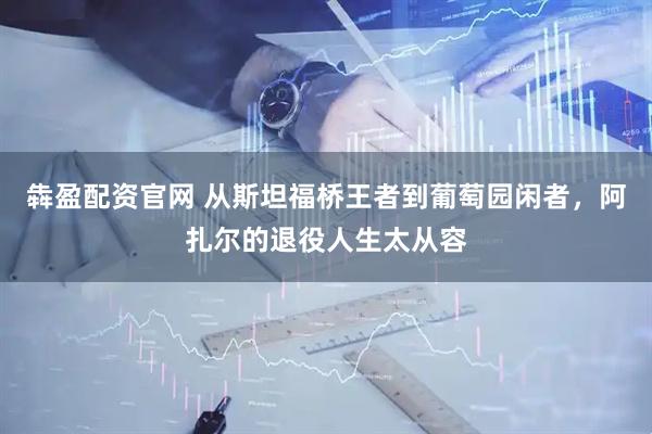 犇盈配资官网 从斯坦福桥王者到葡萄园闲者，阿扎尔的退役人生太从容