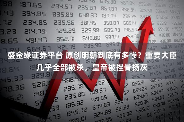 盛金缘证券平台 原创明朝到底有多惨？重要大臣几乎全部被杀，皇帝被挫骨扬灰