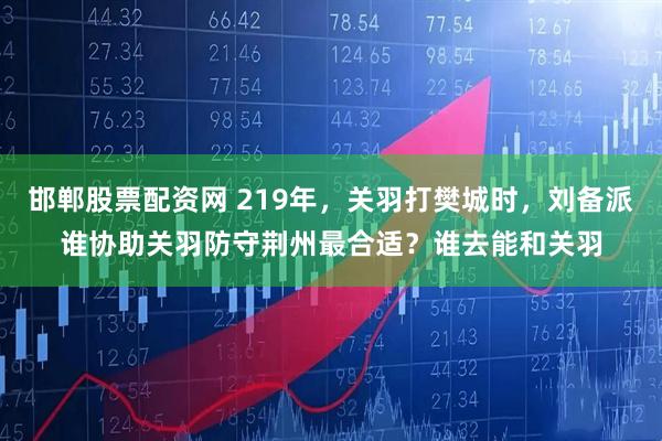 邯郸股票配资网 219年，关羽打樊城时，刘备派谁协助关羽防守荆州最合适？谁去能和关羽