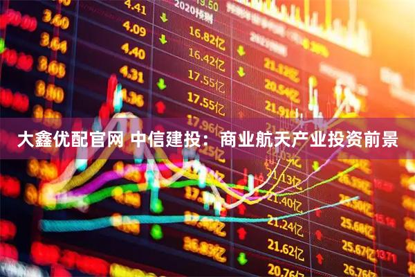 大鑫优配官网 中信建投：商业航天产业投资前景